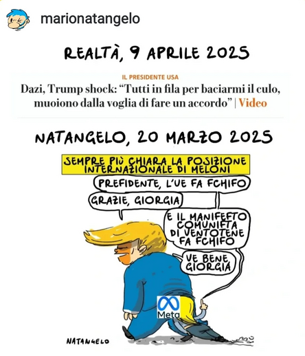 REALTÀ, 9 APRILE 2025

Dazi, Trump shock: "Tutti in fila per baciarmi il culo, muoiono dalla voglia di fare un accordo".

NATANGELO, 20 MARZO 2025

Nel disegno, Giorgia Meloni venne ritratta qualche settimana fa da Natangelo con il volto infilato tra le natiche di Trump.