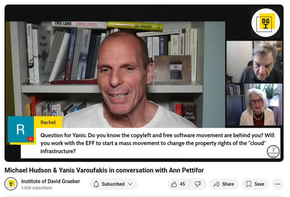 Screenshot of the moment during the talk between Yanis Varoufakis and Michael Hudson from the David Graeber Institute today when my question was selected and Yanis read it:

"Question for Yanis: Do you know the copyleft and free software movement are behind you? Will you work with the EFF to start a mass movement to change the property rights of the "cloud” infrastructure?"

[It was a Youtube live stream, and the question is at the bottom of the screen, under Yanis in the main speaker spot and Michael Hudson and Ann Pettifor in smaller sections of the screen stacked on the right, under the DGI logo.