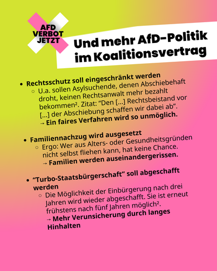 Folie 8 - Und mehr AfD-Politik im Koalitionsvertrag

Rechtsschutz soll eingeschränkt werden
U.a. sollen Asylsuchende, denen Abschiebehaft droht, keinen Rechtsanwalt mehr bezahlt bekommen². Zitat: “Den [...] Rechtsbeistand vor [...] der Abschiebung schaffen wir dabei ab”.
⟶ Ein faires Verfahren wird so unmöglich. 

Familiennachzug wird ausgesetzt
Ergo: Wer aus Alters- oder Gesundheitsgründen nicht selbst fliehen kann, hat keine Chance. 
⟶ Familien werden auseinandergerissen.

“Turbo-Staatsbürgerschaft” soll abgeschafft werden
Die Möglichkeit der Einbürgerung nach drei Jahren wird wieder abgeschafft. Sie ist erneut frühstens nach fünf Jahren möglich².
⟶ Mehr Verunsicherung durch langes Hinhalten