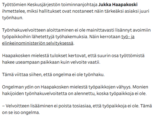 Lainaus Ylen uutisartikkelista:

"Työttömien Keskusjärjestön toiminnanjohtaja Jukka Haapakoski ihmettelee, miksi hallitukset ovat nostaneet näin tärkeäksi asiaksi juuri työnhaun.

Työnhakuvelvoitteen aloittaminen ei ole mainittavasti lisännyt avoimiin työpaikkoihin lähetettyjä työhakemuksia. Näin kerrotaan työ- ja elinkeinoministeriön selvityksessä.

Haapakosken mielestä tulokset kertovat, että suurin osa työttömistä hakee useampaan paikkaan kuin velvoite vaatii.

Tämä viittaa siihen, että ongelma ei ole työnhaku.

Ongelman ydin on Haapakosken mielestä työpaikkojen vähyys. Monien hakijoiden työnhakuvelvoitetta on alennettu, koska työpaikkoja ei ole.

– Velvoitteen lisääminen ei poista tosiasiaa, että työpaikkoja ei ole. Tämä on se iso ongelma."