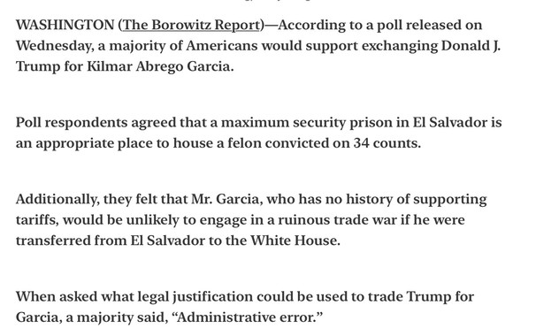Horowitz Report Satire 
Poll: Majority of Americans Favor Swapping Trump for Abrego Garcia 

WASHINGTON (The Borowitz Report)—According to a poll released on Wednesday, a majority of Americans would support exchanging Donald J. Trump for Kilmar Abrego Garcia.

Poll respondents agreed that a maximum security prison in El Salvador is an appropriate place to house a felon convicted on 34 counts. Additionally, they felt that Mr. Garcia, who has no history of supporting tariffs, would be unlikely to engage in a ruinous trade war if he were transferred from El Salvador to the White House.

When asked what legal justification could be used to trade Trump for Garcia, a majority said, “Administrative error.”