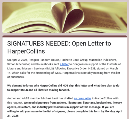 SIGNATURES NEEDED: Open Letter to HarperCollins

On April 3, 2025, Penguin Random House, Hachette Book Group, Macmillan Publishers, Simon & Schuster, and Sourcebooks sent a letter to Congress in support of the Institute of Library and Museum Services (IMLS) following Executive Order 14238, signed on March 14, which calls for the dismantling of IMLS. HarperCollins is notably missing from this list of publishers.

We demand to know why HarperCollins did NOT sign this letter and what they plan to do to support IMLS and all libraries moving forward. 

Author and AABB member Michael Leali has drafted an open letter to HarperCollins with this request. We need signatures from authors, illustrators, librarians, booksellers, literary agents, educators, and industry professionals in support of this message. If you are willing to add your name to the list of signees, please complete this form by Monday, April 21, 2025.
