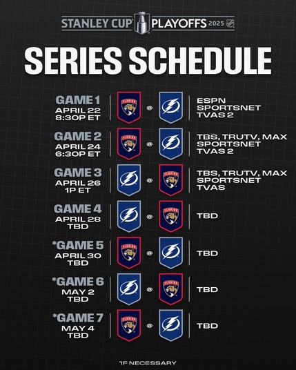 Top: The 2025 Stanley Cup Playoffs logo with white text that reads, "Series schedule".

Middle to bottom - listed vertically with times, the Flordia Panthers and Tampa Bay Lightning logos, and broadcast information:

"Game 1: Panthers at Lightning, Tuesday, April 22, 8:30p ET, ESPN, Sportsnet, TVAS2
Game 2: Panthers at Lightning, Thursday, April 24, 6:30p ET, TBS, truTV, MAX, Sportsnet, TVAS2
Game 3: Lightning at Panthers, Saturday, April 26, 1p ET, TBS, truTV, MAX, Sportsnet, TVAS
Game 4: Lightning at Panthers, Monday, April 28, TBD
*Game 5: Panthers at Lightning, Wednesday, April 30, TBD
*Game 6: Lightning at Panthers, Friday, May 2, TBD
*Game 7: Panthers at Lightning, Sunday, May 4, TBD

*If necessary"