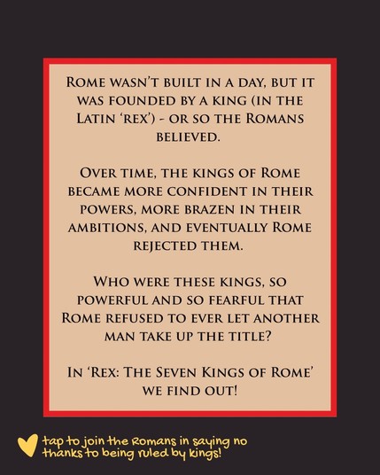 Image two provides a description of “Rex: The Seven Kings of Rome”: “Rome wasn’t built in a day, but it was founded by a king (in the Latin ‘rex’) - or so the Romans believed. Over time, the kings of Rome became more confident in their powers, more brazen in their ambitions, and eventually Rome rejected them. Who were these kings, so powerful and so fearful that Rome refused to ever let another man take up the title? In ‘Rex: The Seven Kings of Rome’ we find out!